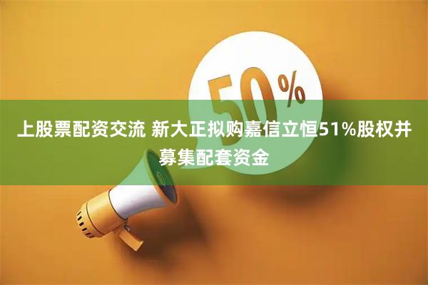 上股票配资交流 新大正拟购嘉信立恒51%股权并募集配套资金