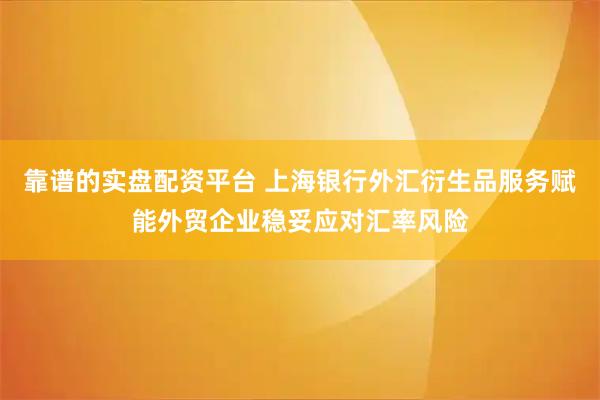 靠谱的实盘配资平台 上海银行外汇衍生品服务赋能外贸企业稳妥应对汇率风险