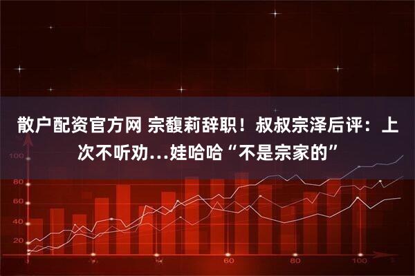 散户配资官方网 宗馥莉辞职！叔叔宗泽后评：上次不听劝…娃哈哈“不是宗家的”