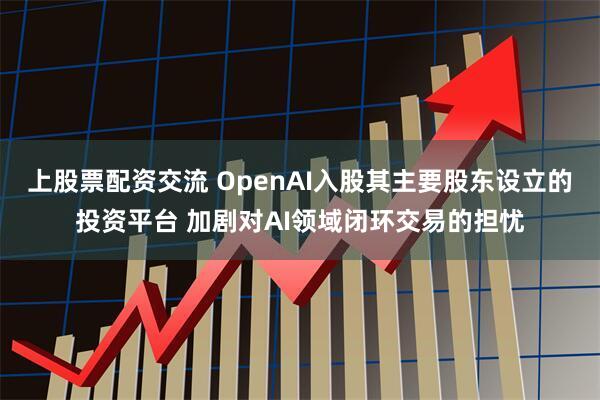 上股票配资交流 OpenAI入股其主要股东设立的投资平台 加剧对AI领域闭环交易的担忧