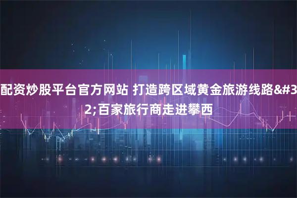 配资炒股平台官方网站 打造跨区域黄金旅游线路 百家旅行商走进攀西