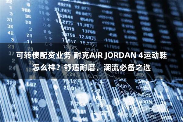 可转债配资业务 耐克AIR JORDAN 4运动鞋怎么样？舒适耐磨，潮流必备之选