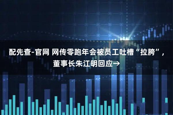 配先查-官网 网传零跑年会被员工吐槽“拉胯”，董事长朱江明回应→