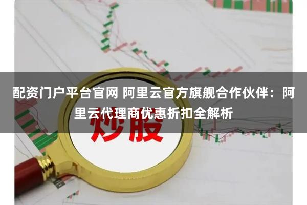 配资门户平台官网 阿里云官方旗舰合作伙伴：阿里云代理商优惠折扣全解析