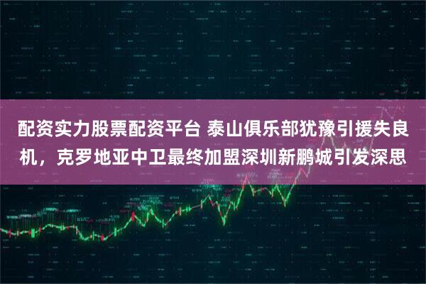 配资实力股票配资平台 泰山俱乐部犹豫引援失良机，克罗地亚中卫最终加盟深圳新鹏城引发深思