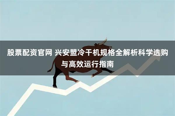股票配资官网 兴安盟冷干机规格全解析科学选购与高效运行指南
