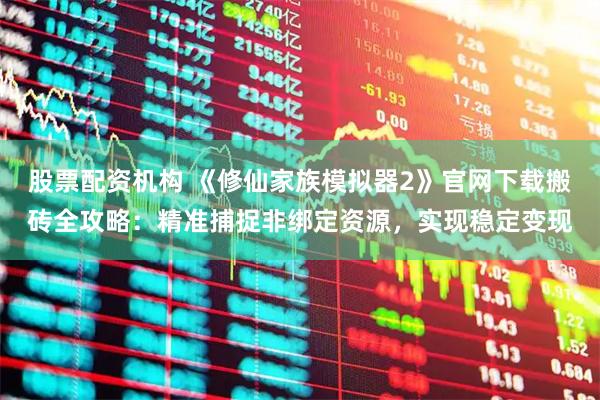 股票配资机构 《修仙家族模拟器2》官网下载搬砖全攻略：精准捕捉非绑定资源，实现稳定变现