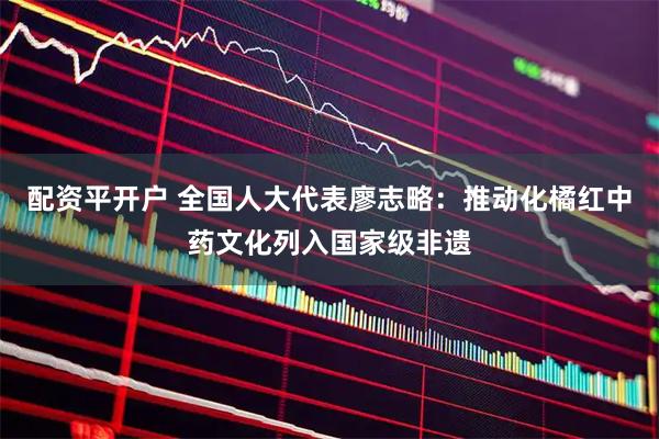 配资平开户 全国人大代表廖志略：推动化橘红中药文化列入国家级非遗