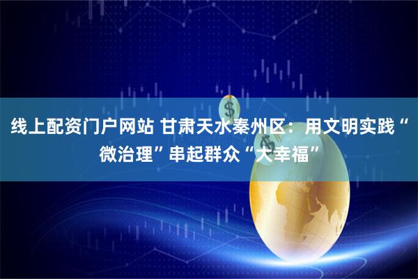 线上配资门户网站 甘肃天水秦州区：用文明实践“微治理”串起群众“大幸福”