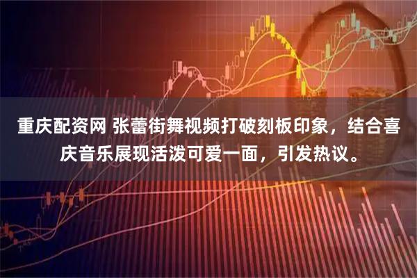 重庆配资网 张蕾街舞视频打破刻板印象，结合喜庆音乐展现活泼可爱一面，引发热议。