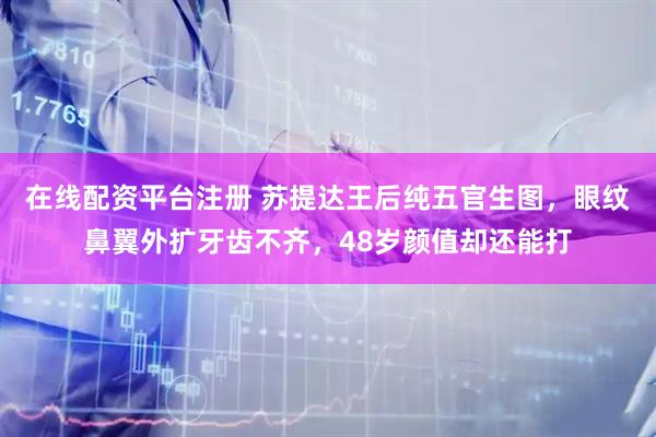 在线配资平台注册 苏提达王后纯五官生图，眼纹鼻翼外扩牙齿不齐，48岁颜值却还能打